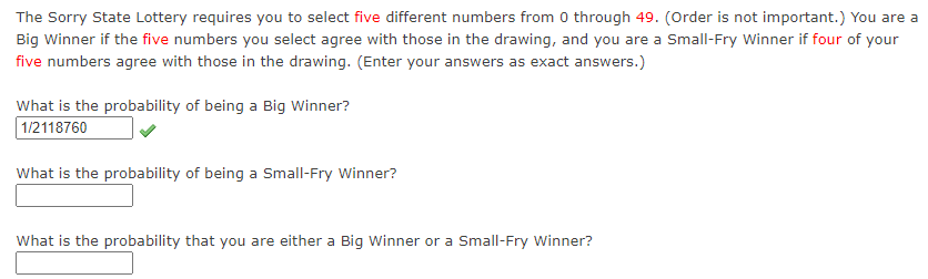 The Sorry State Lottery requires you to select five different numbers from 0 through 49. (Order is not important.) You are a
Big Winner if the five numbers you select agree with those in the drawing, and you are a Small-Fry Winner if four of your
five numbers agree with those in the drawing. (Enter your answers as exact answers.)
What is the probability of being a Big Winner?
1/2118760
What is the probability of being a Small-Fry Winner?
What is the probability that you are either a Big Winner or a Small-Fry Winner?