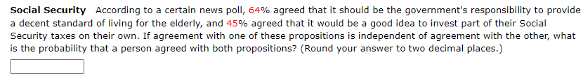 Social Security According to a certain news poll, 64% agreed that it should be the government's responsibility to provide
a decent standard of living for the elderly, and 45% agreed that it would be a good idea to invest part of their Social
Security taxes on their own. If agreement with one of these propositions is independent of agreement with the other, what
is the probability that a person agreed with both propositions? (Round your answer to two decimal places.)