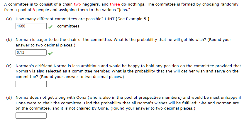 A committee is to consist of a chair, two hagglers, and three do-nothings. The committee is formed by choosing randomly
from a pool of 8 people and assigning them to the various "jobs."
(a) How many different committees are possible? HINT [See Example 5.]
1680
committees
(b) Norman is eager to be the chair of the committee. What is the probability that he will get his wish? (Round your
answer to two decimal places.)
0.13
(c) Norman's girlfriend Norma is less ambitious and would be happy to hold any position on the committee provided that
Norman is also selected as a committee member. What is the probability that she will get her wish and serve on the
committee? (Round your answer to two decimal places.)
(d) Norma does not get along with Oona (who is also in the pool of prospective members) and would be most unhappy if
Oona were to chair the committee. Find the probability that all Norma's wishes will be fulfilled: She and Norman are
on the committee, and it is not chaired by Oona. (Round your answer to two decimal places.)