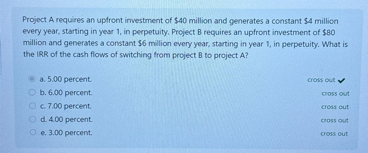 Project A requires an upfront investment of $40 million and generates a constant $4 million
every year, starting in year 1, in perpetuity. Project B requires an upfront investment of $80
million and generates a constant $6 million every year, starting in year 1, in perpetuity. What is
the IRR of the cash flows of switching from project B to project A?
a. 5.00 percent.
b. 6.00 percent.
Oc. 7.00 percent.
O d. 4.00 percent.
e. 3.00 percent.
cross out ✔
cross out
cross out
cross out
cross out
