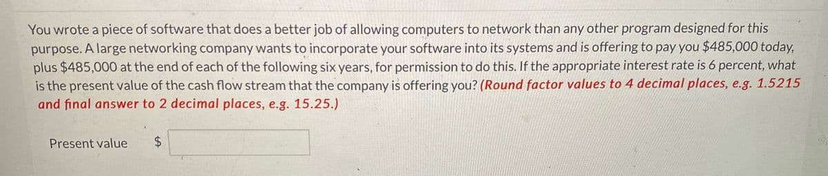 You wrote a piece of software that does a better job of allowing computers to network than any other program designed for this
purpose. A large networking company wants to incorporate your software into its systems and is offering to pay you $485,000 today,
plus $485,000 at the end of each of the following six years, for permission to do this. If the appropriate interest rate is 6 percent, what
is the present value of the cash flow stream that the company is offering you? (Round factor values to 4 decimal places, e.g. 1.5215
and final answer to 2 decimal places, e.g. 15.25.)
Present value $