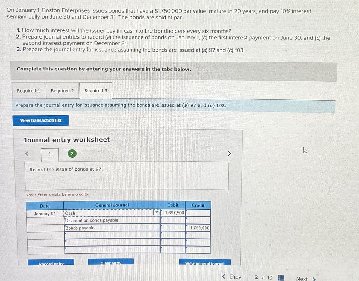 On January 1, Boston Enterprises issues bonds that have a $1,750,000 par value, mature in 20 years, and pay 10% interest
semiannually on June 30 and December 31. The bonds are sold at par.
1. How much interest will the issuer pay (in cash) to the bondholders every six months?
2. Prepare journal entries to record (a) the issuance of bonds on January 1, (b) the first interest payment on June 30, and (c) the
second interest payment on December 31.
3. Prepare the journal entry for issuance assuming the bonds are issued at (a) 97 and (b) 103.
Complete this question by entering your answers in the tabs below.
Required 1 Required 2 Required 3
Prepare the journal entry for issuance assuming the bonds are issued at (a) 97 and (b) 103.
View transaction list
Journal entry worksheet
1
Record the issue of bonds at 97.
2
Note: Enter debits before credits.
Date
January 01
Record entry
General Journal
Cash
Discount on bonds payable
Bonds payable
Clear entry
Debit
1,697,500
Credit
1,750,000
View general journal
< Prev
2 of 10
T
4
Next >