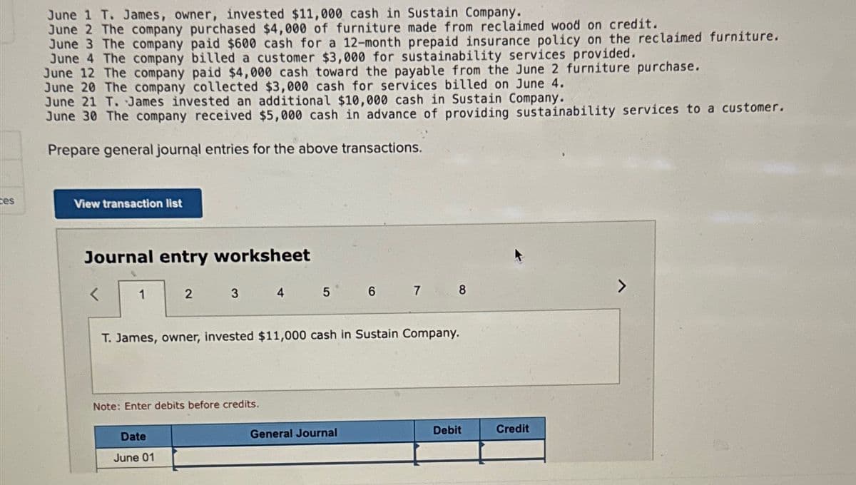 tes
June 1 T. James, owner, invested $11,000 cash in Sustain Company.
June 2 The company purchased $4,000 of furniture made from reclaimed wood on credit.
June 3 The company paid $600 cash for a 12-month prepaid insurance policy on the reclaimed furniture.
June 4 The company billed a customer $3,000 for sustainability services provided.
June 12 The company paid $4,000 cash toward the payable from the June 2 furniture purchase.
June 20 The company collected $3,000 cash for services billed on June 4.
June 21 T. James invested an additional $10,000 cash in Sustain Company.
June 30 The company received $5,000 cash in advance of providing sustainability services to a customer.
Prepare general journal entries for the above transactions.
View transaction list
Journal entry worksheet
1
2
3
Date
June 01
Note: Enter debits before credits.
4 5
T. James, owner, invested $11,000 cash in Sustain Company.
67
General Journal
8
Debit
Credit