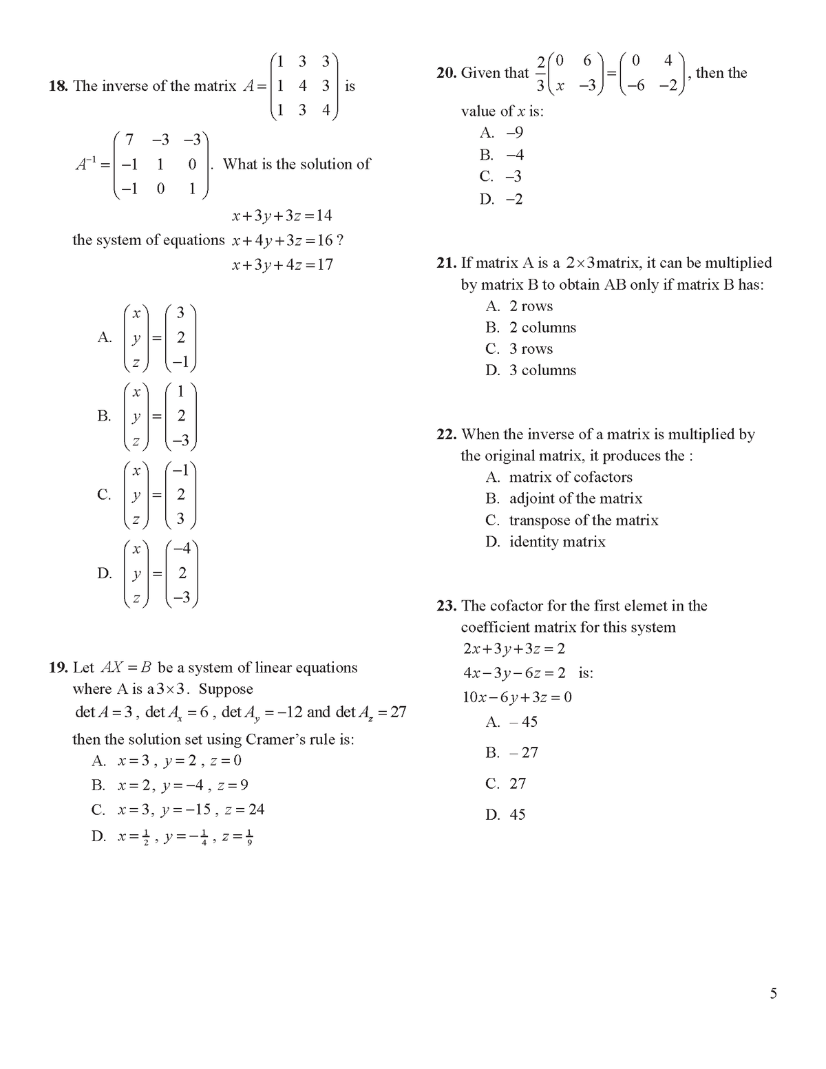 1 3
2(0
20. Given that
4
then the
3
18. The inverse of the matrix A=1 4 3 is
3 x -3
-6 -2
1 3 4
value of x is:
А. —9
В. -4
С. -3
7
-3 -3
1
What is the solution of
-1
1
D. -2
x+3y+3z =14
the system of equations x+4y+3z=16?
x+3y+4z =17
21. If matrix A is a 2x3matrix, it can be multiplied
by matrix B to obtain AB only if matrix B has:
А. 2 rows
3
B. 2 columns
A.
C. 3 rows
-1
D. 3 columns
В.
2
22. When the inverse of a matrix is multiplied by
the original matrix, it produces the :
A. matrix of cofactors
C.
B. adjoint of the matrix
C. transpose of the matrix
D. identity matrix
3
D.
-3
23. The cofactor for the first elemet in the
coefficient matrix for this system
2.x+3y+3z = 2
19. Let AX =B be a system of linear equations
where A is a3x3. Suppose
4х-3у-62 %3D 2 is:
10х-6у+32 %3D0
det A = 3, det A, = 6 , det A, = -12 and det A, = 27
|3D
А. — 45
then the solution set using Cramer's rule is:
A. x=3, y=2, z = 0
B. x= 2, y=-4 , z=9
В. — 27
С. 27
C. x= 3, y=-15, z= 24
D. 45
D. x=, y=-, z = ;
5
N
