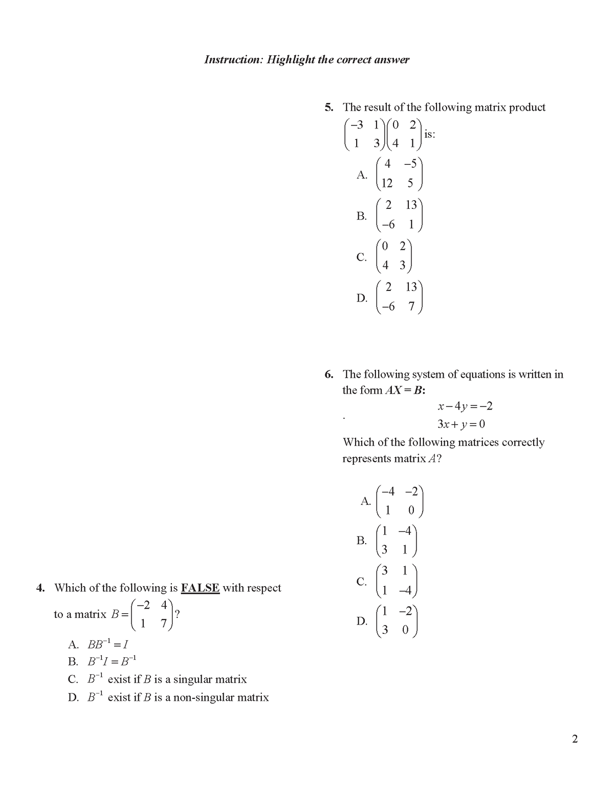 Instruction: Highlight the correct answer
5. The result of the following matrix product
-3 1
0 2
is:
1
3 4 1
4 -5
А.
12
5
13
В.
-6 1
2
С.
4 3
2
D.
13
-6 7
6. The following system of equations is written in
the form AX=B:
x- 4y =-2
3x+y=0
Which of the following matrices correctly
represents matrix A?
-4 -2
A.
1
В.
3
4. Which of the following is FALSE with respect
С.
1
-2 4
to a matrix
-2
D.
3 0
1
7
А. ВВ1 —1
B. B'I = B1
C. B exist if B is a singular matrix
D. B exist if B is a non-singular matrix
-1
2
