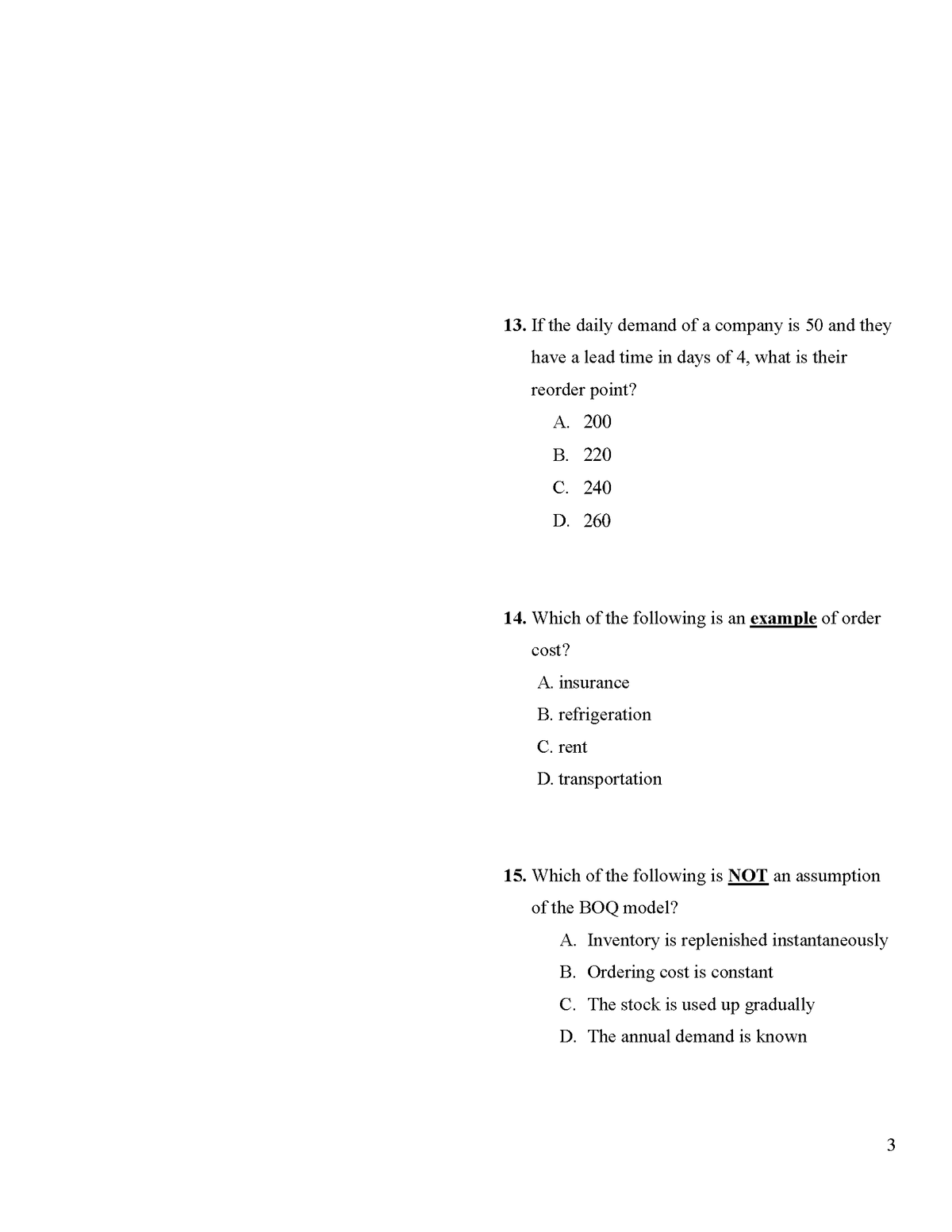 13. If the daily demand of a company is 50 and they
have a lead time in days of 4, what is their
reorder point?
А. 200
В. 220
С. 240
D. 260
14. Which of the following is an example of order
cost?
A. insurance
B. refrigeration
C. rent
D. transportation
15. Which of the following is NOT an assumption
of the BOQ model?
A. Inventory is replenished instantaneously
B. Ordering cost is constant
C. The stock is used up gradually
D. The annual demand is known
3
