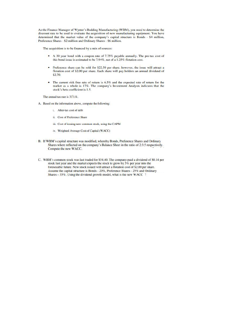 As the Finance Manager of Wynter's Bedding Manufacturing (WBM), you need to detemine the
discount rate to be used to evaluate the acquisition of new manufacturing equipment. You have
determined that the market value of the company's capital structure is Bonds
Preference Shares - $2 million and Ordinary Shares - $6 million.
$4 million,
The acquisition is to be financed by a mix of sources:
A 30 year bond with a coupon rate of 7.75% payable annually. The pre-tax cost of
this bond issue is estimated to be 7.94%, net of a 1.25% flotation cost.
Preference share can be sold for $22.50 per share, however, the issue will attract a
flotation cost of $2.00 per share. Each share will pay holders an annual dividend of
$2.70.
The current risk free rate of retum is 6.5% and the expected rate of return for the
market as a whole is 17%. The company's Investment Analysts indicates that the
stock's beta coefficient is 1.5.
The annual tax rale is 33,%.
A. Based on the information above, compute the following:
i. After-tax cest of debt
i. Cust of Prelerence Share
iii. Cost of issuing new common stock, using the CAPM
iv. Weighted Average Cost of Capital (WACC)
B. If WBM's capital structure was modified, whereby Bonds, Preference Shares and Ordinary
Shares where reflected on the company's Balance Sheet in the ratio of 2:3:5 respectively.
Compute the new WACC.
C. WBM's common stock was last traded for S54.40. The company paid a dividend of S0.14 per
stock last year and the market expects the stock to grow by 5% per year into the
foreseeable future. New stock issued will attract a flotation cost of S2.00 per share.
Assume the capital structure is Bonds - 20%, Preference Shares - 25% and Ordinary
Shares – 55%. Using the dividend growth model, what is the new WACC ?
