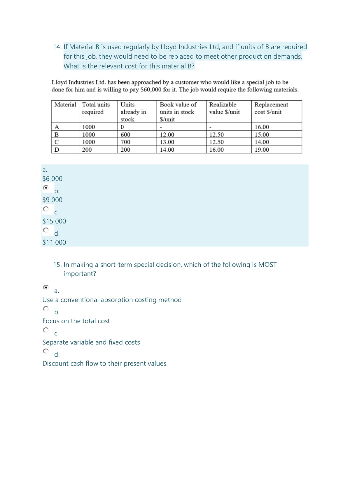 14. If Material B is used regularly by Lloyd Industries Ltd, and if units of B are required
for this job, they would need to be replaced to meet other production demands.
What is the relevant cost for this material B?
Lloyd Industries Ltd. has been approached by a customer who would like a special job to be
done for him and is willing to pay $60,000 for it. The job would require the following materials.
Material Total units
required
Realizable
value $/unit
Units
Replacement
cost $/unit
Book value of
already in
stock
units in stock
$/unit
A
1000
16.00
B
1000
600
12.00
12.50
15.00
C
1000
700
13.00
12.50
14.00
D
200
200
14.00
16.00
19.00
a.
$6 000
b.
$9 000
С.
$15 000
d.
$11 000
15. In making a short-term special decision, which of the following is MOST
important?
a.
Use a conventional absorption costing method
b.
Focus on the total cost
C.
Separate variable and fixed costs
d.
Discount cash flow to their present values
