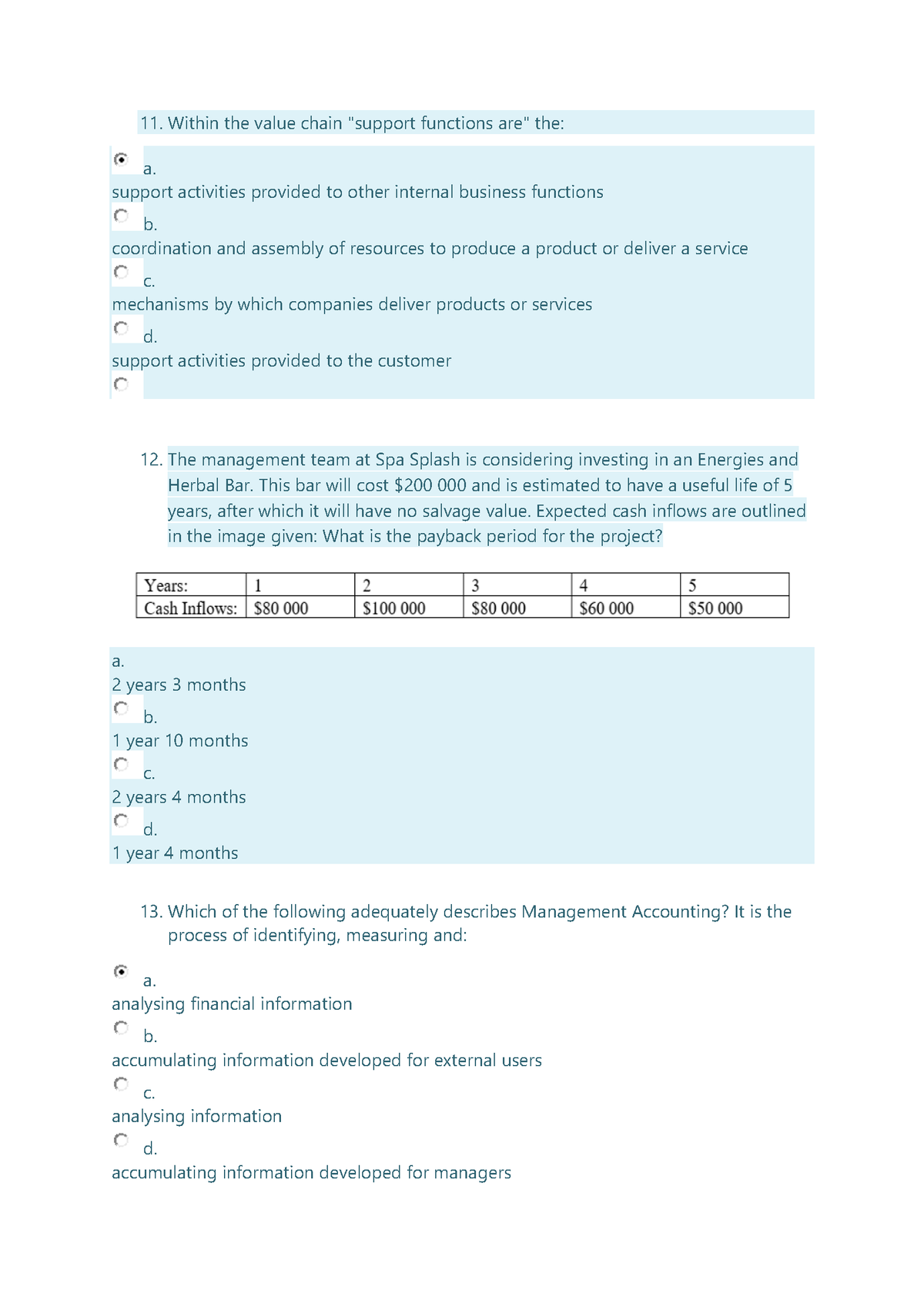 11. Within the value chain "support functions are" the:
a.
support activities provided to other internal business functions
b.
coordination and assembly of resources to produce a product or deliver a service
С.
mechanisms by which companies deliver products or services
d.
support activities provided to the customer
12. The management team at Spa Splash is considering investing in an Energies and
Herbal Bar. This bar will cost $200 000 and is estimated to have a useful life of 5
years, after which it will have no salvage value. Expected cash inflows are outlined
in the image given: What is the payback period for the project?
Years:
1
2
3
4
5
Cash Inflows: $80 000
$100 000
$80 000
$60 000
$50 000
a.
2 years 3 months
b.
1 year 10 months
С.
2 years 4 months
d.
1 year 4 months
13. Which of the following adequately describes Management Accounting? It is the
process of identifying, measuring and:
a.
analysing financial information
b.
accumulating information developed for external users
C.
analysing information
d.
accumulating information developed for managers
