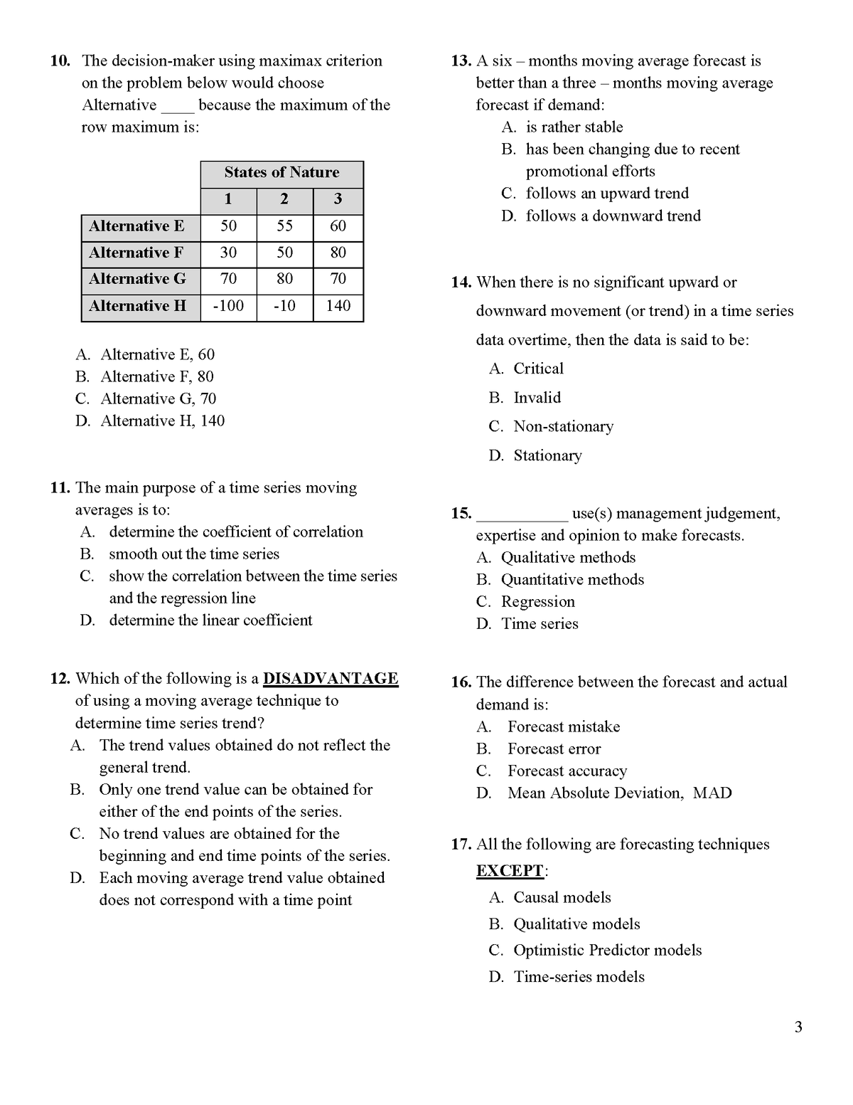 13. A six – months moving average forecast is
better than a three – months moving average
10. The decision-maker using maximax criterion
on the problem below would choose
Alternative
because the maximum of the
forecast if demand:
row maximum is:
A. is rather stable
B. has been changing due to recent
States of Nature
promotional efforts
1
2
3
C. follows an upward trend
D. follows a downward trend
Alternative E
50
55
60
Alternative F
30
50
80
Alternative G
70
80
70
14. When there is no significant upward or
Alternative H
-100
-10
140
downward movement (or trend) in a time series
data overtime, then the data is said to be:
A. Alternative E, 60
A. Critical
B. Alternative F, 80
C. Alternative G, 70
B. Invalid
D. Alternative H, 140
C. Non-stationary
D. Stationary
11. The main purpose of a time series moving
averages is to:
A. determine the coefficient of correlation
use(s) management judgement,
expertise and opinion to make forecasts.
15.
B. smooth out the time series
C. show the correlation between the time series
and the regression line
A. Qualitative methods
B. Quantitative methods
C. Regression
D. determine the linear coefficient
D. Time series
12. Which of the following is a DISADVANTAGE
of using a moving average technique to
16. The difference between the forecast and actual
demand is:
determine time series trend?
A. Forecast mistake
A. The trend values obtained do not reflect the
B. Forecast error
general trend.
B. Only one trend value can be obtained for
C. Forecast accuracy
D. Mean Absolute Deviation, MAD
either of the end points of the series.
C. No trend values are obtained for the
17. All the following are forecasting techniques
beginning and end time points of the series.
D. Each moving average trend value obtained
does not correspond with a time point
ΕXCEPΤ:
A. Causal models
B. Qualitative models
C. Optimistic Predictor models
D. Time-series models
3
