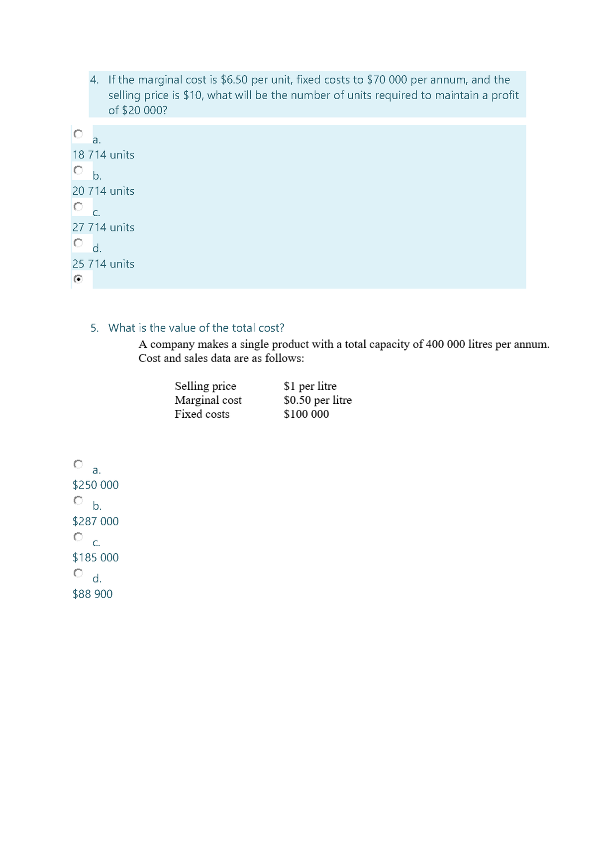 4. If the marginal cost is $6.50 per unit, fixed costs to $70 000 per annum, and the
selling price is $10, what will be the number of units required to maintain a profit
of $20 000?
а.
18 714 units
b.
20 714 units
С.
27 714 units
d.
25 714 units
5. What is the value of the total cost?
A company makes a single product with a total capacity of 400 000 litres per annum.
Cost and sales data are as follows:
Selling price
Marginal cost
Fixed costs
$1 per litre
$0.50 per litre
$100 000
a.
$250 000
b.
$287 000
C.
$185 000
d.
$88 900
