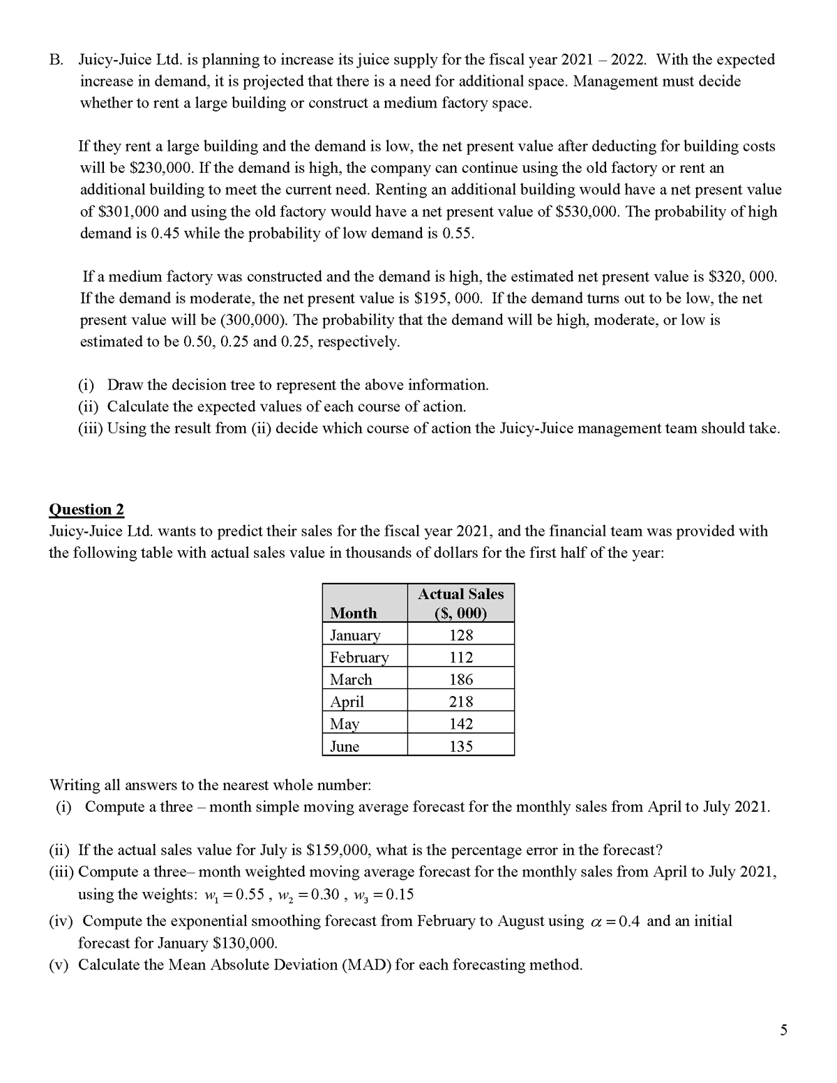 B. Juicy-Juice Ltd. is planning to increase its juice supply for the fiscal year 2021 – 2022. With the expected
increase in demand, it is projected that there is a need for additional space. Management must decide
whether to rent a large building or construct a medium factory space.
If they rent a large building and the demand is low, the net present value after deducting for building costs
will be $230,000. If the demand is high, the company can continue using the old factory or rent an
additional building to meet the current need. Renting an additional building would have a net present value
of $301,000 and using the old factory would have a net present value of $530,000. The probability of high
demand is 0.45 while the probability of low demand is 0.55.
If a medium factory was constructed and the demand is high, the estimated net present value is $320, 000.
If the demand is moderate, the net present value is $195, 000. If the demand turns out to be low, the net
present value will be (300,000). The probability that the demand will be high, moderate, or low is
estimated to be 0.50, 0.25 and 0.25, respectively.
(i) Draw the decision tree to represent the above information.
(ii) Calculate the expected values of each course of action.
(iii) Using the result from (ii) decide which course of action the Juicy-Juice management team should take.
Question 2
Juicy-Juice Ltd. wants to predict their sales for the fiscal year 2021, and the financial team was provided with
the following table with actual sales value in thousands of dollars for the first half of the year:
Actual Sales
Month
($, 000)
January
February
128
112
March
186
April
May
218
142
June
135
Writing all answers to the nearest whole number:
(i) Compute a three – month simple moving average forecast for the monthly sales from April to July 2021.
(ii) If the actual sales value for July is $159,000, what is the percentage error in the forecast?
(iii) Compute a three- month weighted moving average forecast for the monthly sales from April to July 2021,
using the weights: w, =0.55 , w, = 0.30 , w, =0.15
(iv) Compute the exponential smoothing forecast from February to August using a = 0.4 and an initial
forecast for January $130,000.
(v) Calculate the Mean Absolute Deviation (MAD) for each forecasting method.
5
