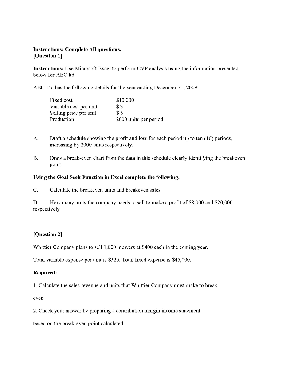 Instructions: Complete All questions.
[Question 1]
Instructions: Use Microsoft Excel to perform CVP analysis using the information presented
below for ABC Itd.
ABC Ltd has the following details for the year ending December 31, 2009
Fixed cost
Variable cost per unit
Selling price per unit
Production
$10,000
$ 3
$ 5
2000 units per period
Draft a schedule showing the profit and loss for each period up to ten (10) periods,
sing by 2000 units respectively.
A.
inc
В.
Draw a break-even chart from the data in this schedule clearly identifying the breakeven
point
Using the Goal Seek Function in Excel complete the following:
C.
Calculate the breakeven units and breakeven sales
D.
How many units the company needs to sell to make a profit of $8,000 and $20,000
respectively
[Question 2]
Whittier Company plans to sell 1,000 mowers at $400 each in the coming year.
Total variable expense per unit is $325. Total fixed expense is $45,000.
Required:
1. Calculate the sales revenue and units that Whittier Company must make to break
even.
2. Check your answer by preparing a contribution margin income statement
based on the break-even point calculated.
