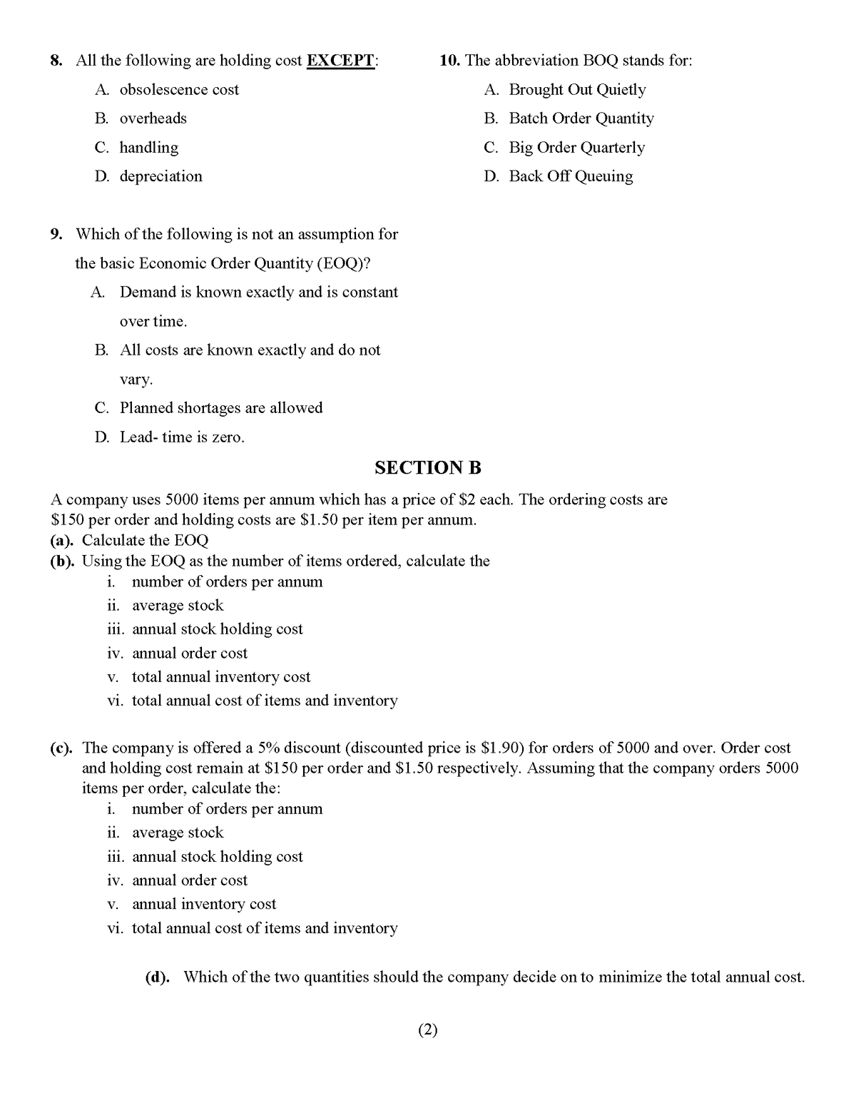 8. All the following are holding cost EXCEPT:
10. The abbreviation BOQ stands for:
A. obsolescence cost
A. Brought Out Quietly
B. overheads
B. Batch Order Quantity
C. handling
C. Big Order Quarterly
D. depreciation
D. Back Off Queuing
9. Which of the following is not an assumption for
the basic Economie Order Quantity (EOQ)?
A. Demand is known exactly and is constant
over time.
B. All costs are known exactly and do not
vary.
C. Planned shortages are allowed
D. Lead- time is zero.
SECTION B
A company uses 5000 items per annum which has a price of $2 each. The ordering costs are
$150 per order and holding costs are $1.50 per item per annum.
(a). Calculate the EOQ
(b). Using the EOQ as the number of items ordered, calculate the
i. number of orders per annum
11. average stock
iii. annual stock holding cost
iv. annual order cost
v. total annual inventory cost
vi. total annual cost of items and inventory
(c). The company is offered a 5% discount (discounted price is $1.90) for orders of 5000 and over. Order cost
and holding cost remain at $150 per order and $1.50 respectively. Assuming that the company orders 5000
items per order, calculate the:
i. number of orders per annum
11. average stock
iii. annual stock holding cost
iv. annual order cost
v. annual inventory cost
vi. total annual cost of items and inventory
(d). Which of the two quantities should the company decide on to minimize the total annual cost.
(2)
