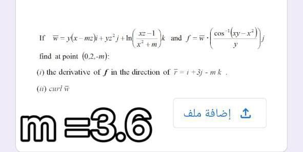 If w= y(x-m2)i + yz* j + In
k and f=w
cos (xy -x
x*+m
find at point (0.2,-m):
(1) the derivative of f in the direction of F=i+3j - mk .
(i) curl w
إضافة ملف
m=3.6
