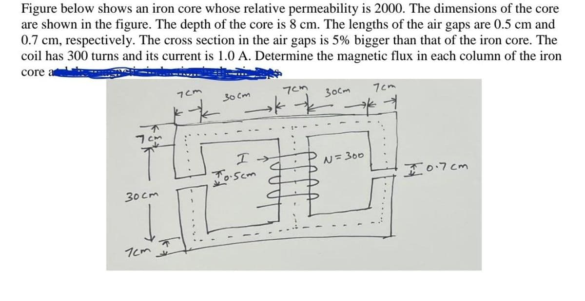 Figure below shows an iron core whose relative permeability is 2000. The dimensions of the core
are shown in the figure. The depth of the core is 8 cm. The lengths of the air gaps are 0.5 cm and
0.7 cm, respectively. The cross section in the air gaps is 5% bigger than that of the iron core. The
coil has 300 turns and its current is 1.0 A. Determine the magnetic flux in each column of the iron
core a
30cm
7cm
7cm
*
30cm
7cm
→k
150-
I →→
N = 300
T
10.5cm
7cm
зост
* →
I 0.7cm