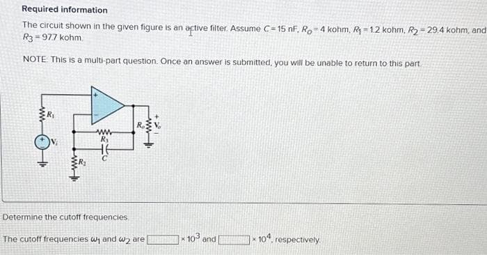 Required information
The circuit shown in the given figure is an active filter. Assume C=15 nF. Ro 4 kohm, R₁-1.2 kohm, R₂ =29.4 kohm, and
R3=97.7 kohm.
NOTE This is a multi-part question. Once an answer is submitted, you will be unable to return to this part.
ww
www
R₁
C
Determine the cutoff frequencies
www
20
The cutoff frequencies w₁ and 2 are
X
103 and
104,
4, respectively.