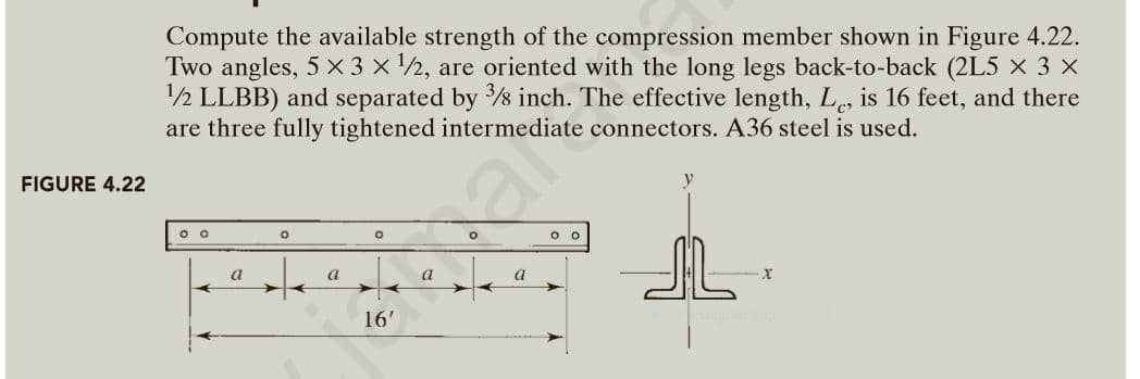 Compute the available strength of the compression member shown in Figure 4.22.
Two angles, 5 × 3 x ½, are oriented with the long legs back-to-back (2L5 × 3 x
12 LLBB) and separated by s inch. The effective length, L, is 16 feet, and there
are three fully tightened intermediate connectors. A36 steel is used.
FIGURE 4.22
O O
a
a
a
16'
