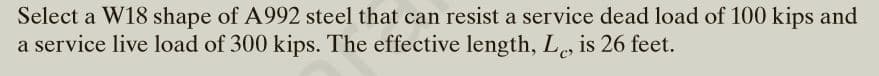 Select a W18 shape of A992 steel that can resist a service dead load of 100 kips and
a service live load of 300 kips. The effective length, L, is 26 feet.
