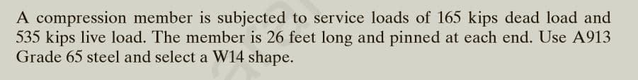 A compression member is subjected to service loads of 165 kips dead load and
535 kips live load. The member is 26 feet long and pinned at each end. Use A913
Grade 65 steel and select a W14 shape.
