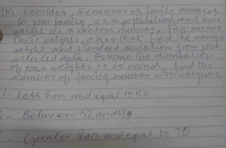 (b) Consider, lhenumberon family rembere
in your family
weight ds a random nunhber
Cheir aelques,atier that ind the avessye
weight and stardard deviation from yok
corlected dala n
O your weights to be normal, the
asa popalalion and heir
.
First-measure
"
member of h weight 2
As sume ihe dimbalio
tind
f family member with
i- Less lhan and equal lo 60
1050
Belwe en 52 and6l0
Greater han and equal to 10
