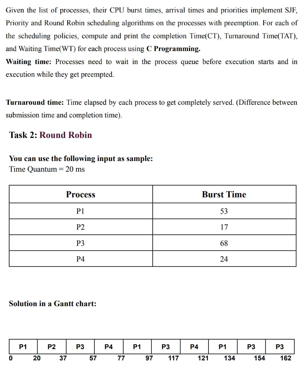 Given the list of processes, their CPU burst times, arrival times and priorities implement SJF,
Priority and Round Robin scheduling algorithms on the processes with preemption. For each of
the scheduling policies, compute and print the completion Time(CT), Turnaround Time(TAT),
and Waiting Time(WT) for each process using C Programming.
Waiting time: Processes need to wait in the process queue before execution starts and in
execution while they get preempted.
Turnaround time: Time elapsed by each process to get completely served. (Difference between
submission time and completion time).
Task 2: Round Robin
You can use the following input as sample:
Time Quantum = 20 ms
Process
Burst Time
P1
53
P2
17
P3
68
P4
Solution in a Gantt chart:
P1
P2
P3
P4
P1
P3
P4
P1
P3
P3
20
37
57
77
97
117
121
134
154
162
24
