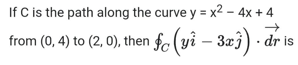 If C is the path along the curve y = x2 – 4x + 4
%3D
from (0, 4) to (2, 0), then fc (yi – 3xj) · dr is
