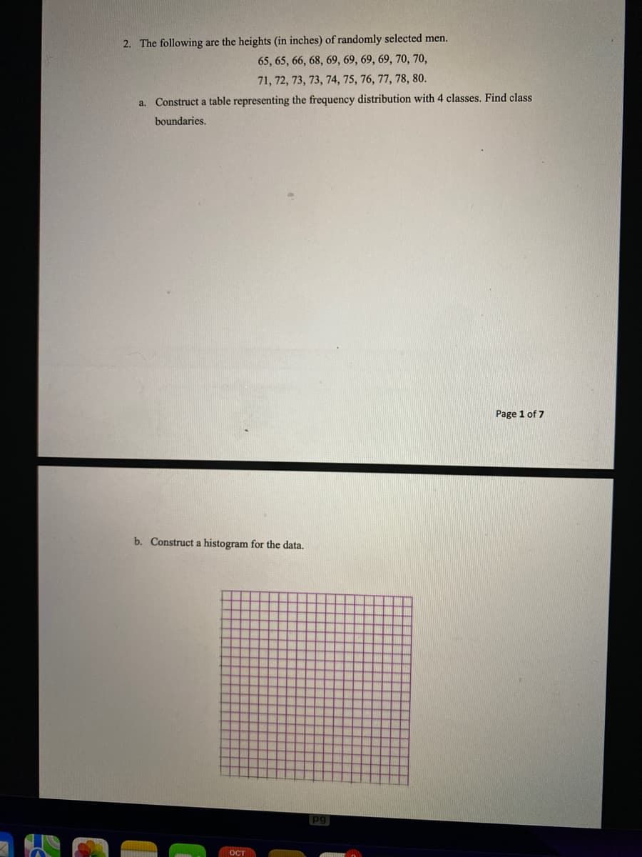2. The following are the heights (in inches) of randomly selected men.
65, 65, 66, 68, 69, 69, 69, 69, 70, 70,
71, 72, 73, 73, 74, 75, 76, 77, 78, 80.
a. Construct a table representing the frequency distribution with 4 classes. Find class
boundaries.
Page 1 of 7
b. Construct a histogram for the data.
OCT
