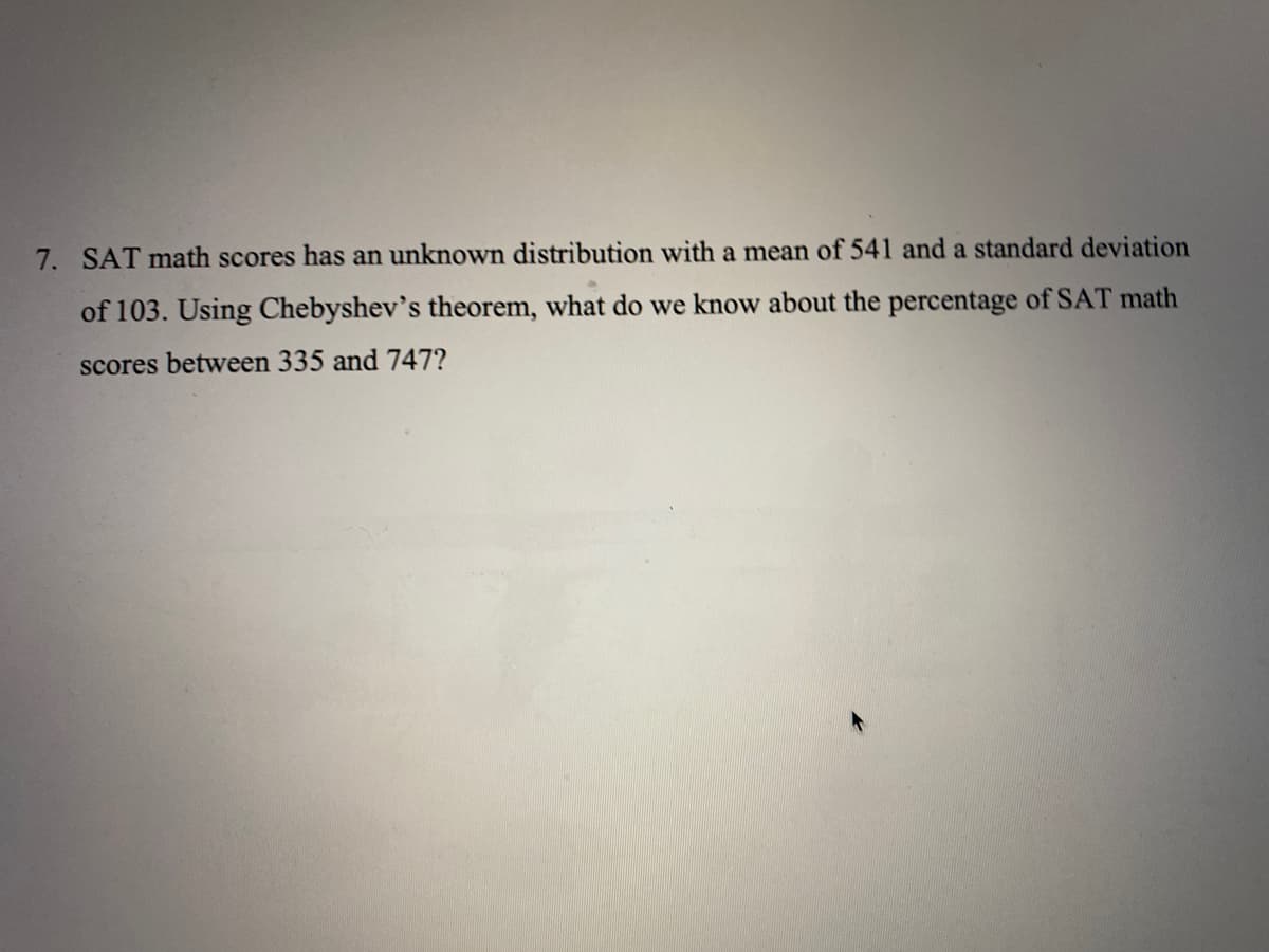 7. SAT math scores has an unknown distribution with a mean of 541 and a standard deviation
of 103. Using Chebyshev's theorem, what do we know about the percentage of SAT math
scores between 335 and 747?
