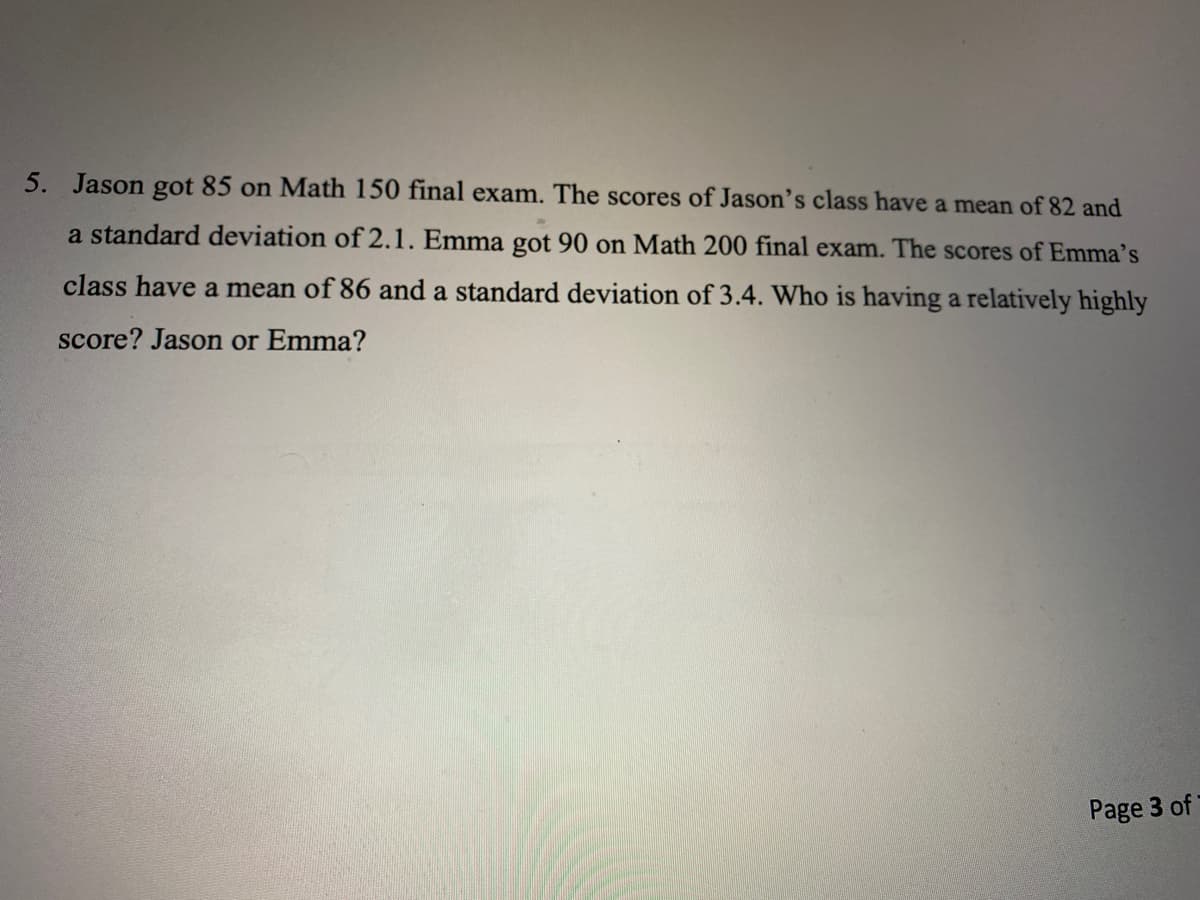 5. Jason gọt 85 on Math 150 final exam. The scores of Jason's class have a mean of 82 and
a standard deviation of 2.1. Emma got 90 on Math 200 final exam. The scores of Emma's
class have a mean of 86 and a standard deviation of 3.4. Who is having a relatively highly
score? Jason or Emma?
Page 3 of
