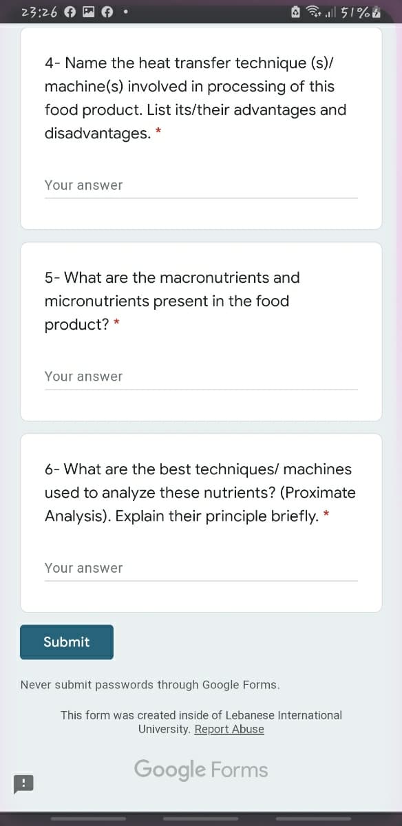 23:26 A
A . l 51%&
4- Name the heat transfer technique (s)/
machine(s) involved in processing of this
food product. List its/their advantages and
disadvantages.
Your answer
5- What are the macronutrients and
micronutrients present in the food
product? *
Your answer
6- What are the best techniques/ machines
used to analyze these nutrients? (Proximate
Analysis). Explain their principle briefly. *
Your answer
Submit
Never submit passwords through Google Forms.
This form was created inside of Lebanese International
University. Report Abuse
Google Forms
