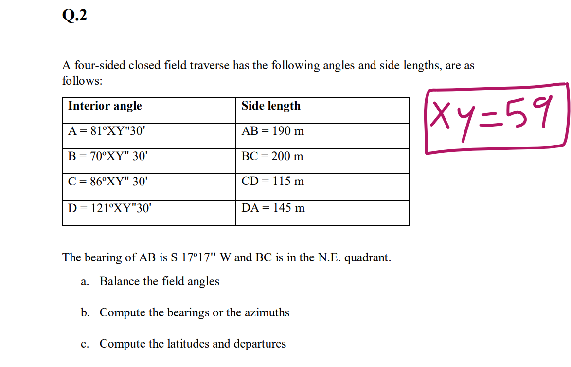 Q.2
A four-sided closed field traverse has the following angles and side lengths, are as
follows:
Interior angle
Side length
Xy=59
A = 81°XY"30'
АВ 3 190 m
В 3 70°XҮ" З0'
ВС - 200 m
C = 86°XY" 30'
CD = 115 m
D = 121°XY"30'
DA = 145 m
The bearing of AB is S 17°17" W and BC is in the N.E. quadrant.
a. Balance the field angles
b. Compute the bearings or the azimuths
c. Compute the latitudes and departures
