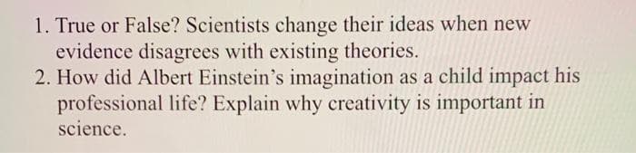 1. True or False? Scientists change their ideas when new
evidence disagrees with existing theories.
2. How did Albert Einstein's imagination as a child impact his
professional life? Explain why creativity is important in
science.
