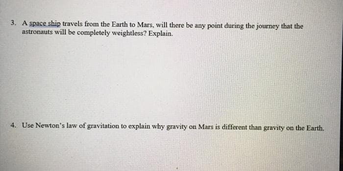 3. A space ship travels from the Earth to Mars, will there be any point during the journey that the
astronauts will be completely weightless? Explain.
4. Use Newton's law of gravitation to explain why gravity on Mars is different than gravity on the Earth.
