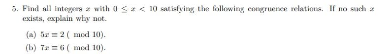 5. Find all integers r with 0 < x < 10 satisfying the following congruence relations. If no such x
exists, explain why not.
(a) 5x = 2 ( mod 10).
(b) 7x = 6 ( mod 10).
