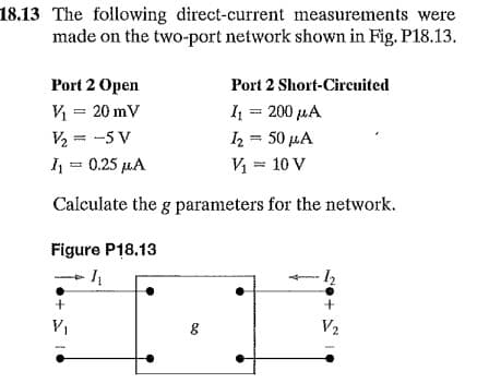 18.13 The following direct-current measurements were
made on the two-port network shown in Fig. P18.13.
Port 2 Open
Port 2 Short-Circuited
V₁ = 20 mV
I₁ = 200 μA
V/₂== -5 V
I2 = 50 mA
I₁ = 0.25 μA
V₁ = 10 V
Calculate the g parameters for the network.
Figure P18.13
I
1₂
+
+
V₁
V₂
مد