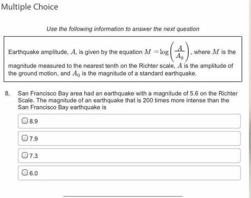 Multiple Choice
Use the following information to answer the next question
Earthquake amplitude, A, is given by the equation M = log
where M is the
magnitude measured to the nearest tenth on the Richter scale, A is the amplitude of
the ground motion, and A, is the magnitude of a standard earthquake.
8. San Francisco Bay area had an earthquake with a magnitude of 5.6 on the Richter
Scale. The magnitude of an earthquake that is 200 times more intense than the
San Francisco Bay earthquake is
8.9
O7.9
07.3
06.0
