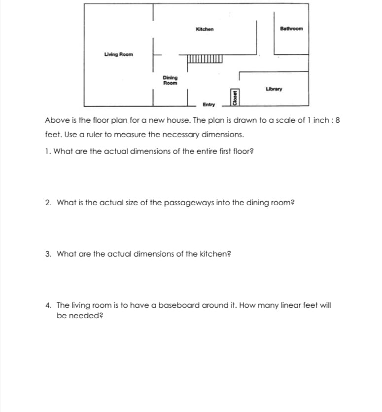 Kitchen
Bathroom
Living Room
Dining
Room
Library
Entry
Above is the floor plan for a new house. The plan is drawn to a scale of 1 inch :8
feet. Use a ruler to measure the necessary dimensions.
1. What are the actual dimensions of the entire first floor?
2. What is the actual size of the passageways into the dining room?
3. What are the actual dimensions of the kitchen?
4. The living room is to have a baseboard around it. How many linear feet will
be needed?
