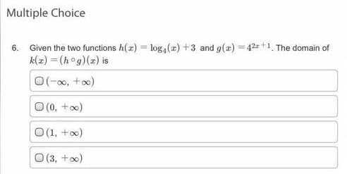 Multiple Choice
6. Given the two functions h(x) = log, (æ) +3 and g(a) = 42=+1. The domain of
k(2) = (hog)(z) is
O(-0, +o)
O (0, +)
(1, +)
O (3, +x)
