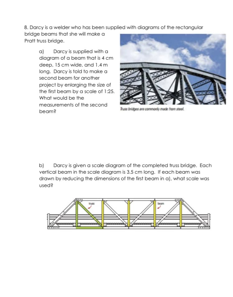 8. Darcy is a welder who has been supplied with diagrams of the rectangular
bridge beams that she will make a
Pratt truss bridge.
a) Darcy is supplied with a
diagram of a beam that is 4 cm
deep, 15 cm wide, and 1.4 m
long. Darcy is told to make a
second beam for another
project by enlarging the size of
the first beam by a scale of 1:25.
What would be the
measurements of the second
Truss bridpes are commonly made from steel.
beam?
b) Darcy is given a scale diagram of the completed truss bridge. Each
vertical beam in the scale diagram is 3.5 cm long. If each beam was
drawn by reducing the dimensions of the first beam in a), what scale was
used?
truss
beam
