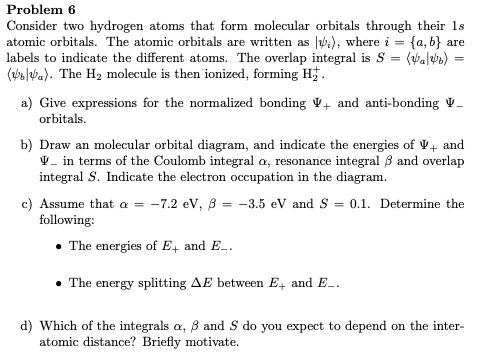 Problem 6
Consider two hydrogen atoms that form molecular orbitals through their 1s
atomic orbitals. The atomic orbitals are written as ), where i = {a, b} are
labels to indicate the different atoms. The overlap integral is S :
(e laba). The H2 molecule is then ionized, forming H.
(Walwe)
%3D
a) Give expressions for the normalized bonding V+ and anti-bonding V–
orbitals.
b) Draw an molecular orbital diagram, and indicate the energies of V+ and
V- in terms of the Coulomb integral a, resonance integral 3 and overlap
integral S. Indicate the electron occupation in the diagram.
c) Assume that a = -7.2 ev, 8 = -3.5 eV and S
following:
= 0.1. Determine the
The energies of E4 and E-.
The energy splitting AE between E, and E_.
d) Which of the integrals a, B and S do you expect to depend on the inter-
atomic distance? Briefly motivate.
