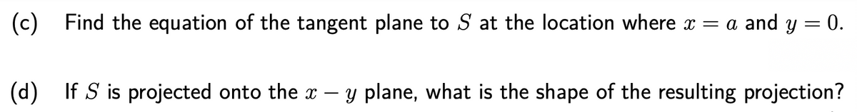 (c) Find the equation of the tangent plane to S at the location where x = a and y = 0.
(d) If S is projected onto the x – y plane, what is the shape of the resulting projection?
