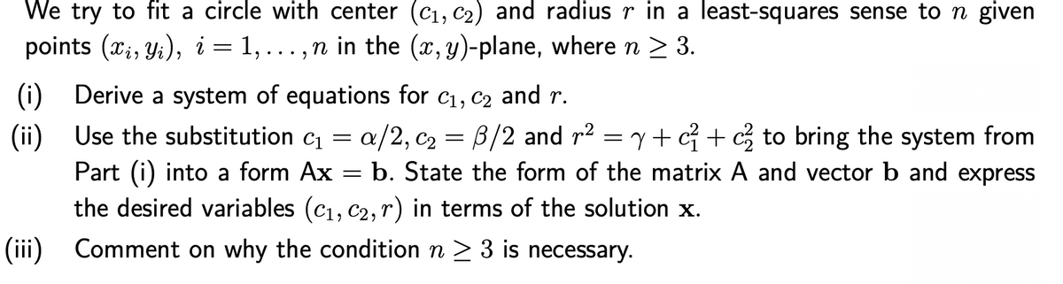 We try to fit a circle with center (C1, c2) and radius r in a least-squares sense to n given
points (x;, Yi), i = 1, ...,n in the (x,y)-plane, where n > 3.
1, ...,n in the (x, y)-plane, where n > 3.
(i) Derive a system of equations for c1, c2 and r.
(ii) Use the substitution c = a/2, c2 = B/2 and r2 = y+ c +g to bring the system from
Part (i) into a form Ax
the desired variables (c1, c2, r) in terms of the solution x.
= b. State the form of the matrix A and vector b and express
(iii) Comment on why the condition n > 3 is necessary.
