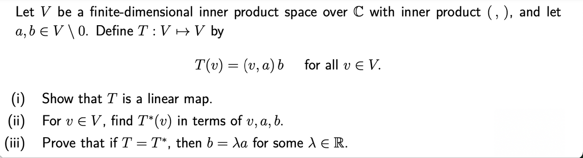 Let V be a finite-dimensional inner product space over C with inner product (, ), and let
a, b e V \0. Define T: V + V by
T(v) = (v, a) b
for all v E V.
(i) Show that T is a linear map.
(ii) For v E V, find T*(v) in terms of v, a, b.
(iii) Prove that if T = T*, then b = Xa for some A E R.
