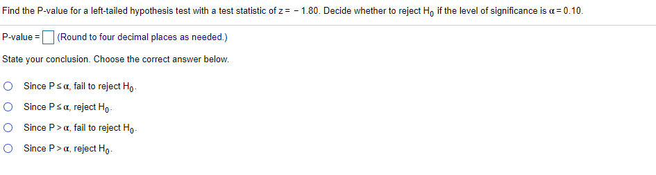 Find the P-value for a left-tailed hypothesis test with a test statistic of z= - 1.80. Decide whether to reject Ho if the level of significance is a = 0.10.
P-value =O (Round to four decimal places as needed.)
State your conclusion. Choose the correct answer below.
O Since Psa, fail to reject Ho.
O Since Psa, reject Ho.
O Since P>a, fail to reject Ho.
O Since P>a, reject Ho.
