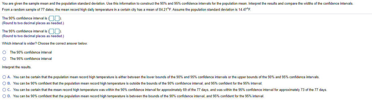 You are given the sample mean and the population standard deviation. Use this information to construct the 90% and 95% confidence intervals for the population mean. Interpret the results and compare the widths of the confidence intervals.
From a random sample of 77 dates, the mean record high daily temperature in a certain city has a mean of 84.21°F. Assume the population standard deviation is 14.47°F.
The 90% confidence interval is ( ).
(Round to two decimal places as needed.)
The 95% confidence interval is ( )
(Round to two decimal places as needed.)
Which interval is wider? Choose the correct answer below.
The 90% confidence interval
O The 95% confidence interval
Interpret the results.
O A. You can be certain that the population mean record high temperature is either between the lower bounds of the 90% and 95% confidence intervals or the upper bounds of the 90% and 95% confidence intervals.
O B. You can be 90% confident that the population mean record high temperature is outside the bounds of the 90% confidence interval, and 95% confident for the 95% interval.
OC. You can be certain that the mean record high temperature was within the 90% confidence interval for approximately 69 of the 77 days, and was within the 95% confidence interval for approximately 73 of the 77 days.
O D. You can be 90% confident that the population mean record high temperature is between the bounds of the 90% confidence interval, and 95% confident for the 95% interval.
