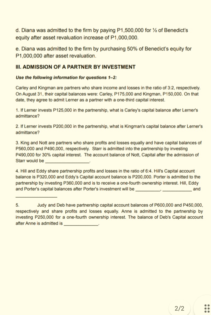 d. Diana was admitted to the firm by paying P1,500,000 for ½ of Benedict's
equity after asset revaluation increase of P1,000,000.
e. Diana was admitted to the firm by purchasing 50% of Benedict's equity for
P1,000,000 after asset revaluation.
III. ADMISSION OF A PARTNER BY INVESTMENT
Use the following information for questions 1-2:
Carley and Kingman are partners who share income and losses in the ratio of 3:2, respectively.
On August 31, their capital balances were: Carley, P175,000 and Kingman, P150,000. On that
date, they agree to admit Lerner as a partner with a one-third capital interest.
1. If Lerner invests P125,000 in the partnership, what is Carley's capital balance after Lerner's
admittance?
2. If Lerner invests P200,000 in the partnership, what is Kingman's capital balance after Lerner's
admittance?
3. King and Nott are partners who share profits and losses equally and have capital balances of
P560,000 and P490,000, respectively. Starr is admitted into the partnership by investing
P490,000 for 30% capital interest. The account balance of Nott, Capital after the admission of
Starr would be
4. Hill and Eddy share partnership profits and losses in the ratio of 6:4. Hill's Capital account
balance is P320,000 and Eddy's Capital account balance is P200,000. Porter is admitted to the
partnership by investing P360,000 and is to receive a one-fourth ownership interest. Hill, Eddy
and Porter's capital balances after Porter's investment will be
and
5.
Judy and Deb have partnership capital account balances of P600,000 and P450,000,
respectively and share profits and losses equally. Anne is admitted to the partnership by
investing P250,000 for a one-fourth ownership interest. The balance of Deb's Capital account
after Anne is admitted is
2/2
:::
