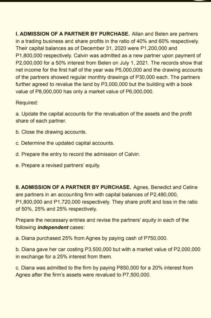 I. ADMISSION OF A PARTNER BY PURCHASE. Allan and Belen are partners
in a trading business and share profits in the ratio of 40% and 60% respectively.
Their capital balances as of December 31, 2020 were P1,200,000 and
P1,800,000 respectively. Calvin was admitted as a new partner upon payment of
P2,000,000 for a 50% interest from Belen on July 1, 2021. The records show that
net income for the first half of the year was P5,000,000 and the drawing accounts
of the partners showed regular monthly drawings of P30,000 each. The partners
further agreed to revalue the land by P3,000,000 but the building with a book
value of P8,000,000 has only a market value of P6,000,000.
Required:
a. Update the capital accounts for the revaluation of the assets and the profit
share of each partner.
b. Close the drawing accounts.
c. Determine the updated capital accounts.
d. Prepare the entry to record the admission of Calvin.
e. Prepare a revised partners' equity.
II. ADMISSION OF A PARTNER BY PURCHASE. Agnes, Benedict and Celine
are partners in an accounting firm with capital balances of P2,480,000,
P1,800,000 and P1,720,000 respectively. They share profit and loss in the ratio
of 50%, 25% and 25% respectively.
Prepare the necessary entries and revise the partners' equity in each of the
following independent cases:
a. Diana purchased 25% from Agnes by paying cash of P750,000.
b. Diana gave her car costing P3,500,000 but with a market value of P2,000,000
in exchange for a 25% interest from them.
c. Diana was admitted to the firm by paying P850,000 for a 20% interest from
Agnes after the firm's assets were revalued to P7,500,000.
