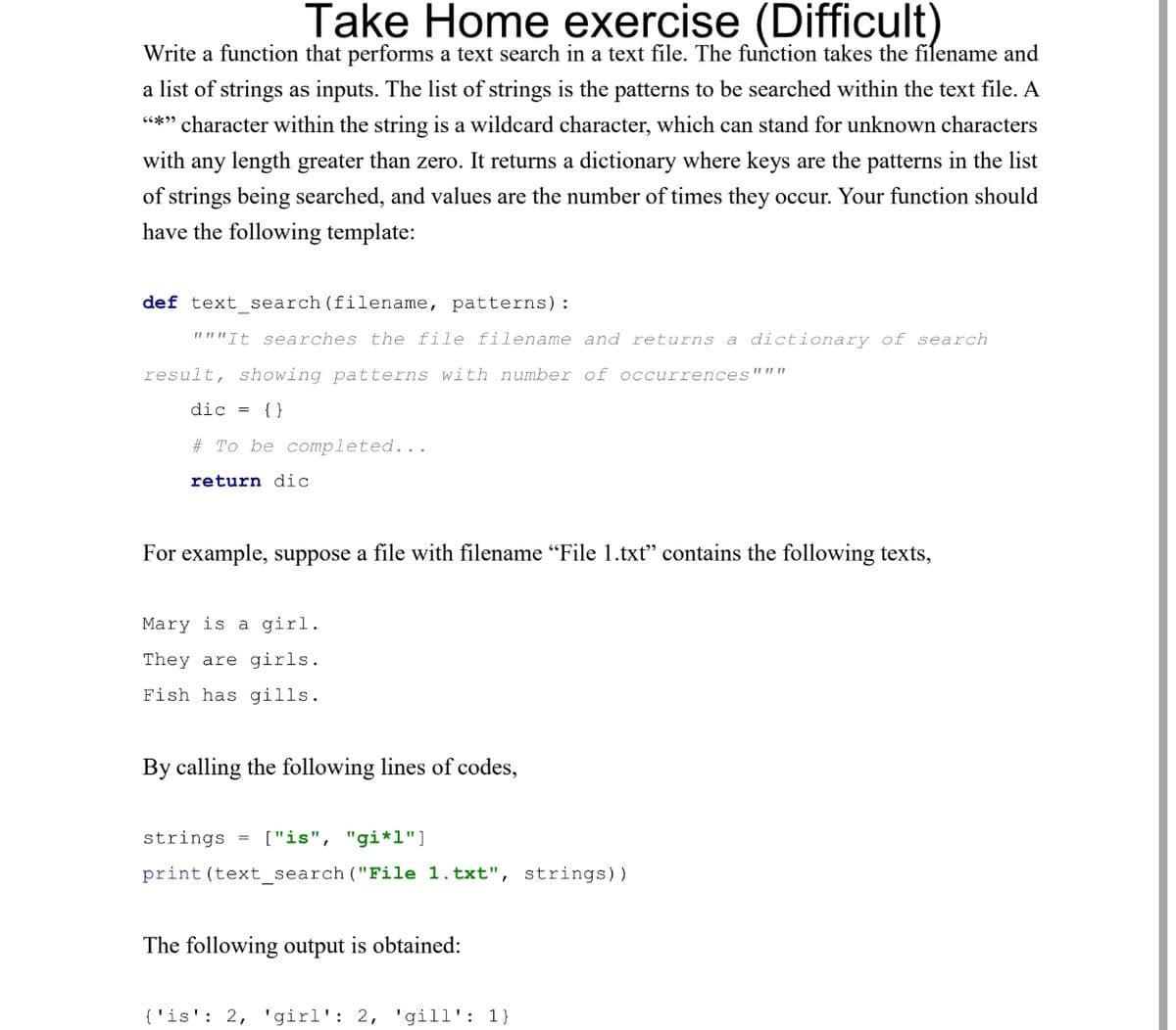 Take Home exercise (Difficult)
Write a function that performs a text search in a text file. The function takes the filename and
a list of strings as inputs. The list of strings is the patterns to be searched within the text file. A
"*" character within the string is a wildcard character, which can stand for unknown characters
with any length greater than zero. It returns a dictionary where keys are the patterns in the list
of strings being searched, and values are the number of times they occur. Your function should
have the following template:
def text_search (filename, patterns):
"""It searches the file filename and returns a dictionary of search
result, showing patterns with number of occurrences"""
dic = {}
#To be completed...
return dic
For example, suppose a file with filename "File 1.txt" contains the following texts,
Mary is a girl.
They are girls.
Fish has gills.
By calling the following lines of codes,
strings = ["is", "gi*1"]
print (text_search ("File 1.txt", strings))
The following output is obtained:
{'is': 2, 'girl': 2, 'gill': 1}