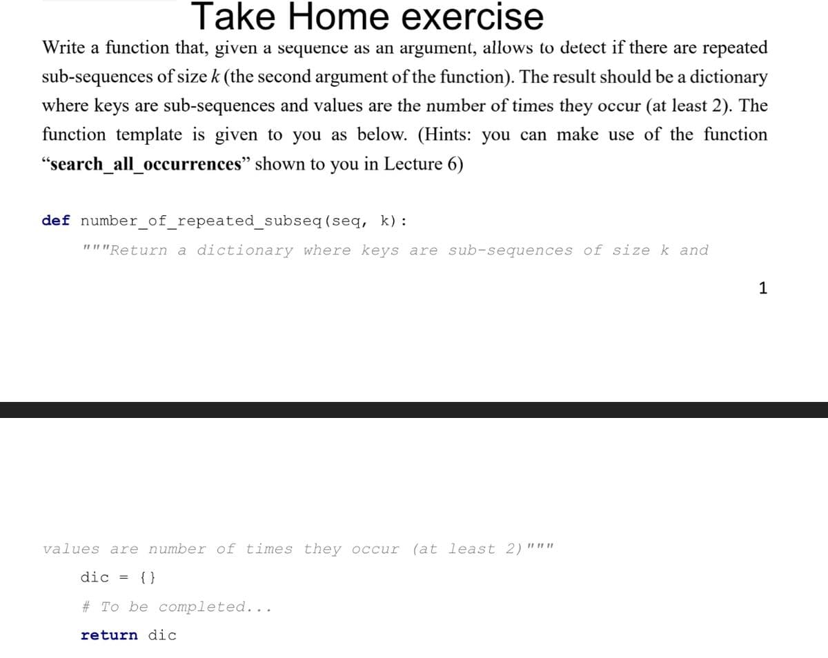 Take Home exercise
Write a function that, given a sequence as an argument, allows to detect if there are repeated
sub-sequences of size k (the second argument of the function). The result should be a dictionary
where keys are sub-sequences and values are the number of times they occur (at least 2). The
function template is given to you as below. (Hints: you can make use of the function
"search_all_occurrences" shown to you in Lecture 6)
def number_of_repeated_subseq
(seq, k):
"""Return a dictionary where keys are sub-sequences of size k and
values are number of times they occur (at least 2)"ww
dic = {}
# To be completed...
return dic
1